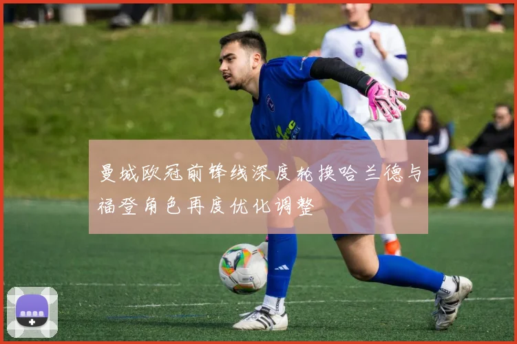 曼城欧冠前锋线深度轮换哈兰德与福登角色再度优化调整