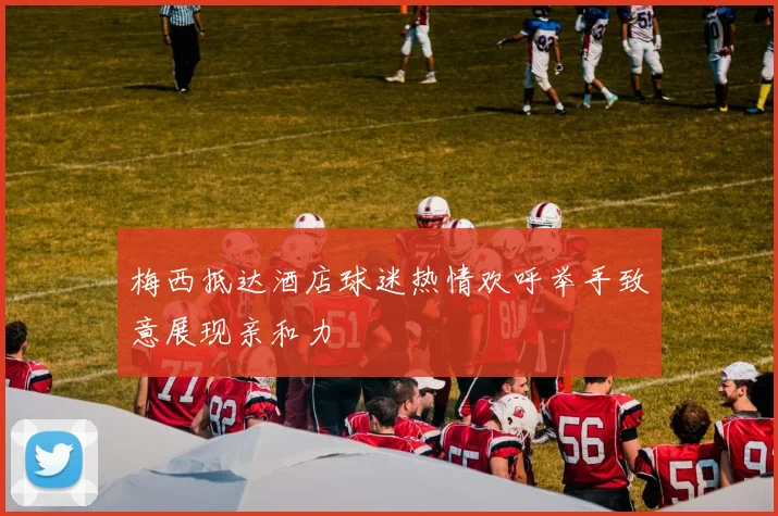 梅西抵达酒店球迷热情欢呼举手致意展现亲和力