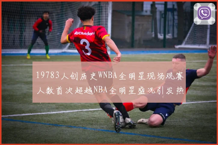 19783人创历史WNBA全明星现场观赛人数首次超越NBA全明星盛况引发热议