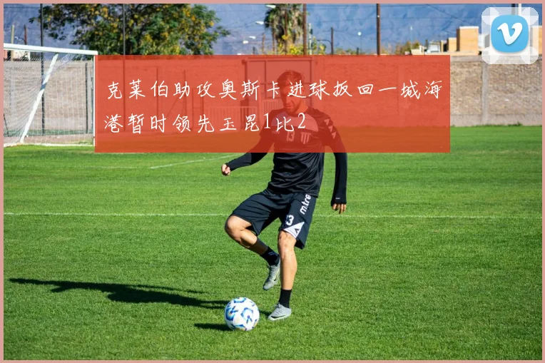 克莱伯助攻奥斯卡进球扳回一城海港暂时领先玉昆1比2